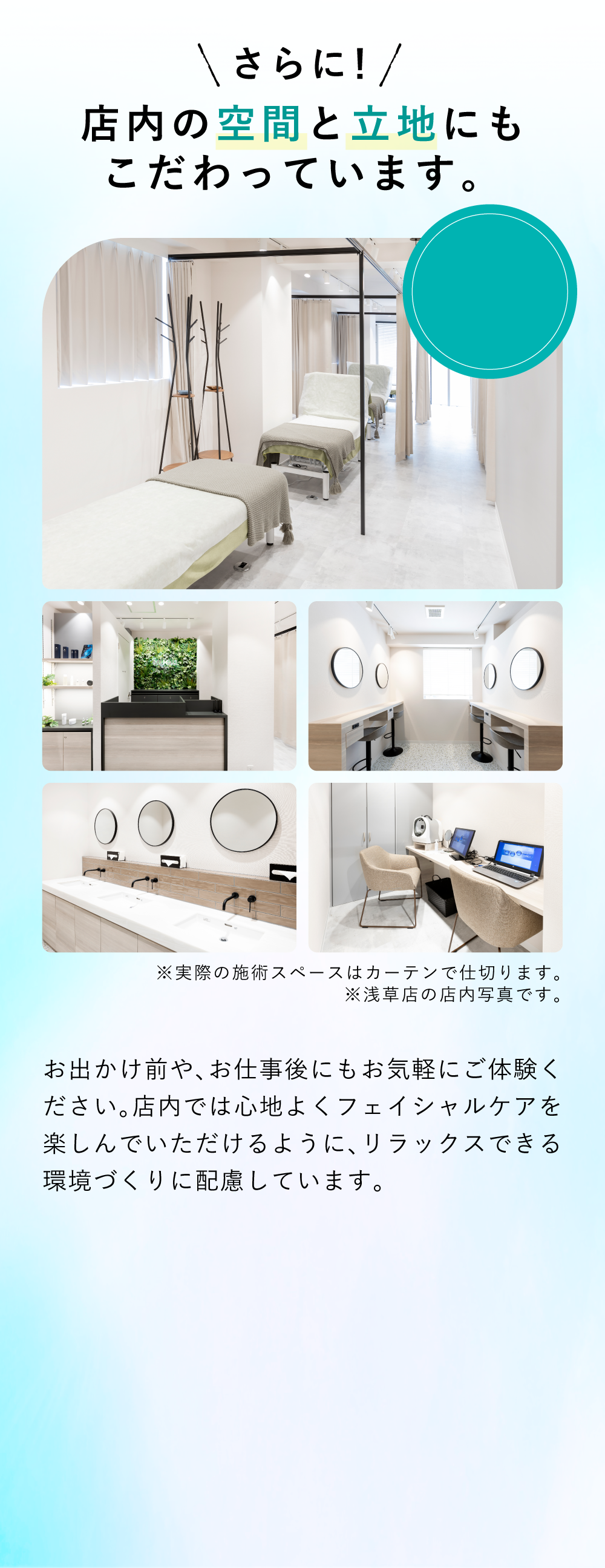店内の空間と立地にもこだわりました お出かけ前や、お仕事後にもお気軽にご体験ください。施術前から施術後まで心地よくフェイシャルケアを楽しんでいただけるように、リラックスできる環境づくりに配慮。