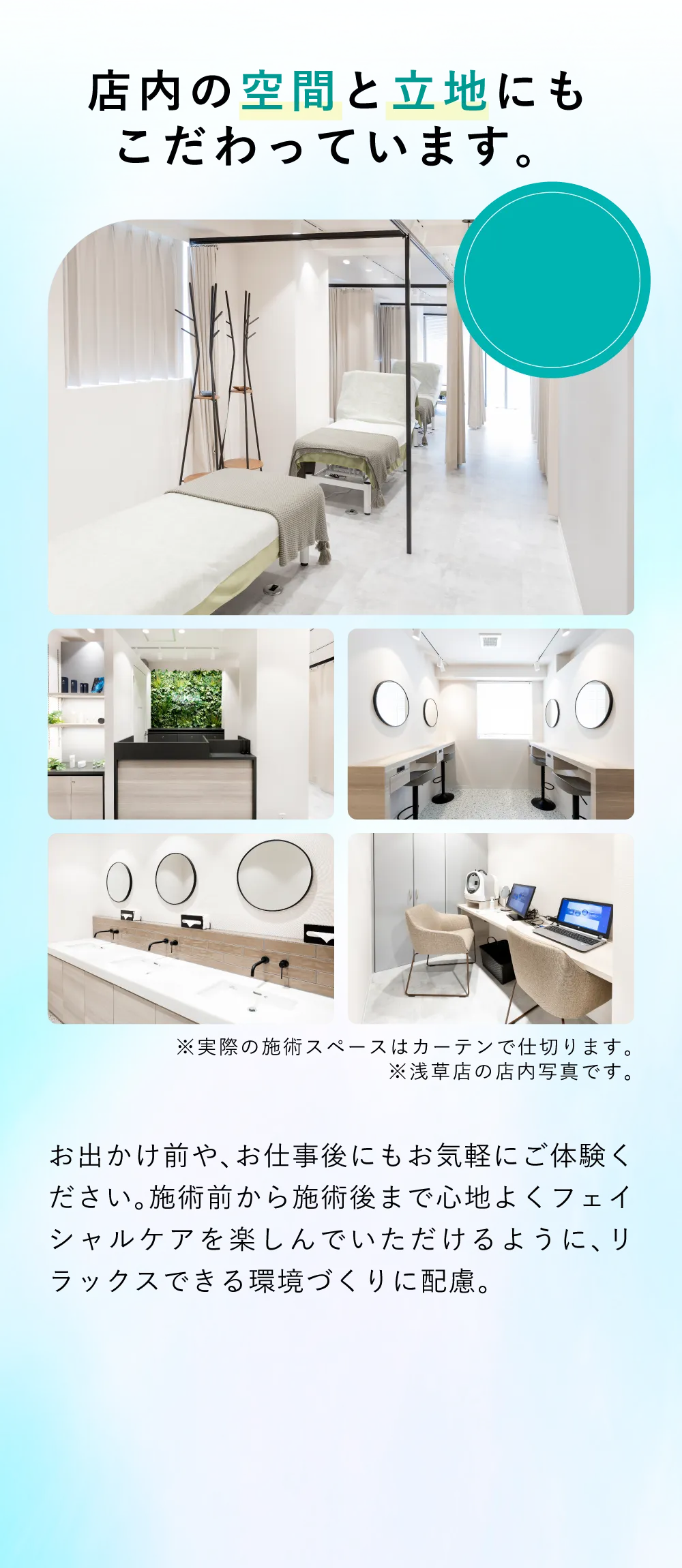 店内の空間と立地にもこだわりました お出かけ前や、お仕事後にもお気軽にご体験ください。施術前から施術後まで心地よくフェイシャルケアを楽しんでいただけるように、リラックスできる環境づくりに配慮。