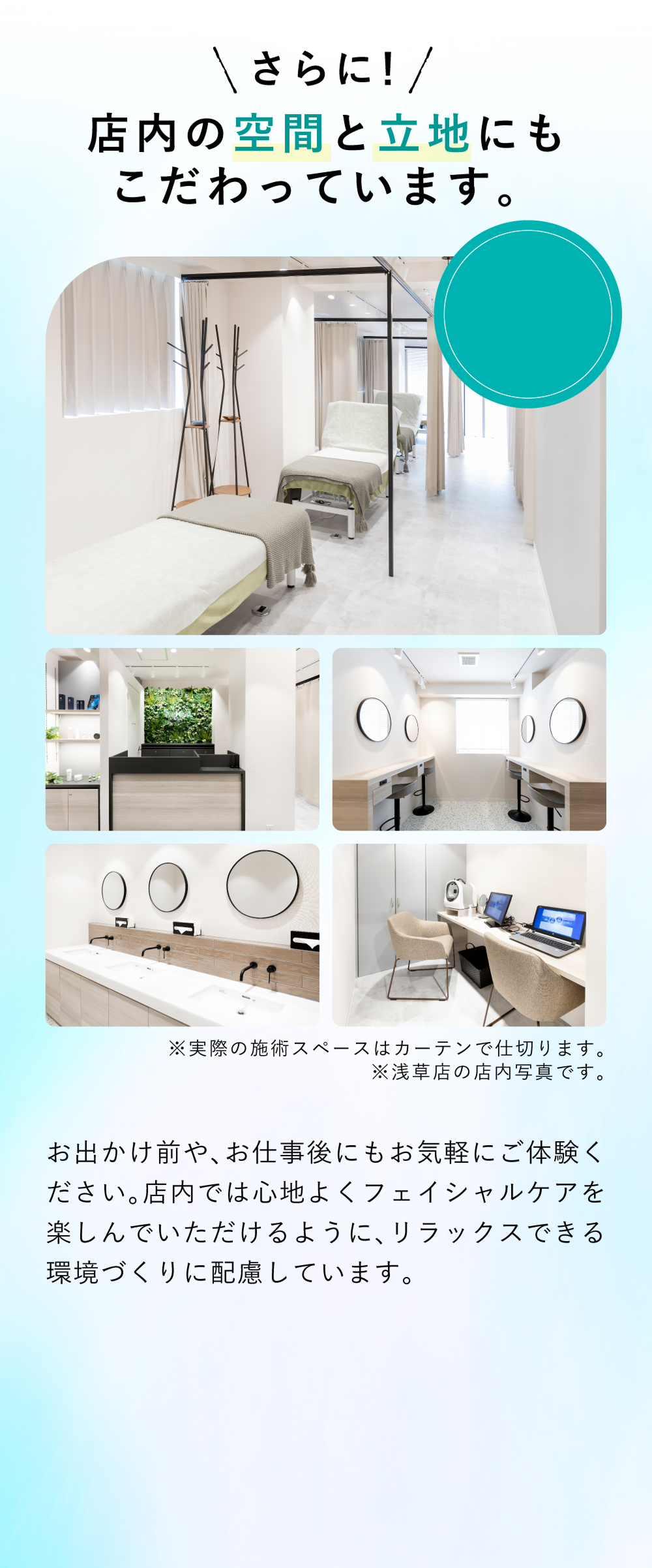 店内の空間と立地にもこだわりました お出かけ前や、お仕事後にもお気軽にご体験ください。施術前から施術後まで心地よくフェイシャルケアを楽しんでいただけるように、リラックスできる環境づくりに配慮。
