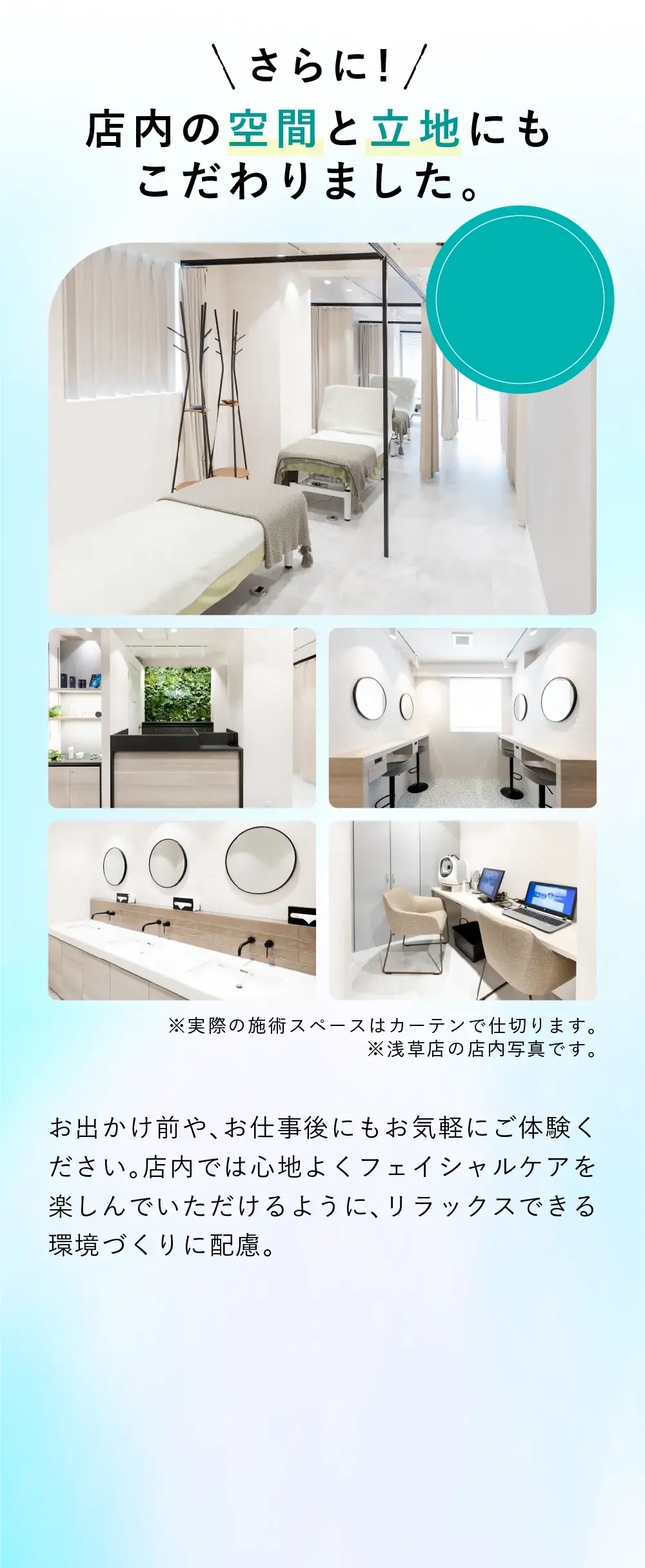 店内の空間と立地にもこだわりました お出かけ前や、お仕事後にもお気軽にご体験ください。施術前から施術後まで心地よくフェイシャルケアを楽しんでいただけるように、リラックスできる環境づくりに配慮。