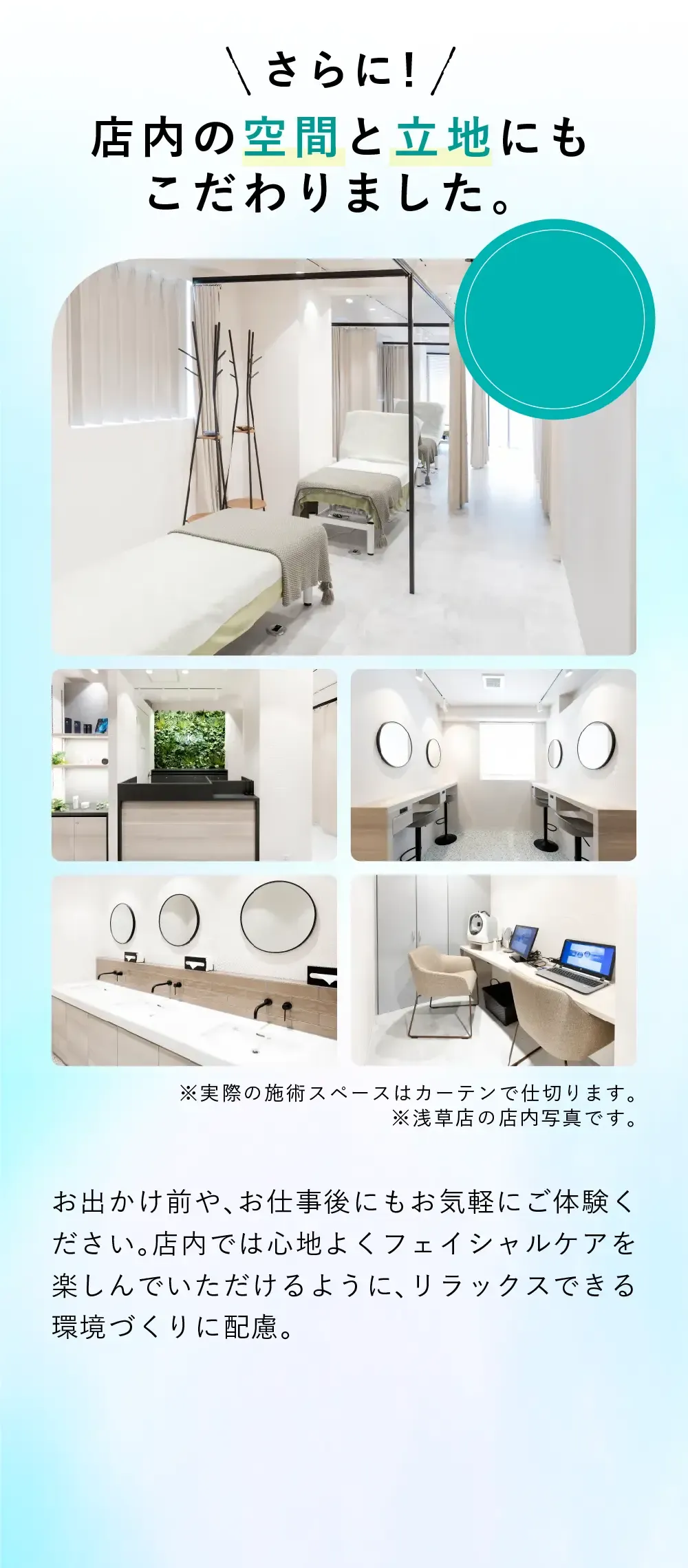 店内の空間と立地にもこだわりました お出かけ前や、お仕事後にもお気軽にご体験ください。施術前から施術後まで心地よくフェイシャルケアを楽しんでいただけるように、リラックスできる環境づくりに配慮。