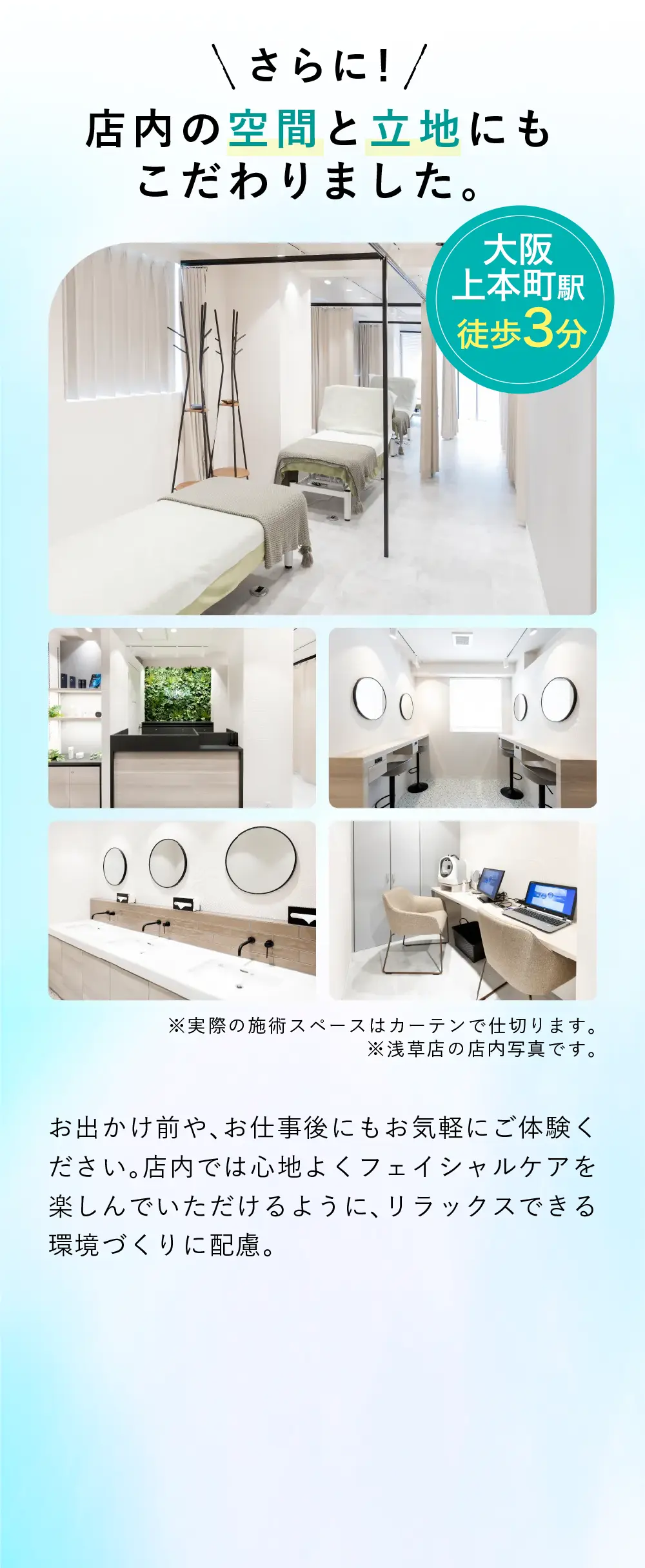 店内の空間と立地にもこだわりました お出かけ前や、お仕事後にもお気軽にご体験ください。施術前から施術後まで心地よくフェイシャルケアを楽しんでいただけるように、リラックスできる環境づくりに配慮。